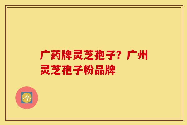 广药牌灵芝孢子?广州灵芝孢子粉品牌-第1张图片-灵芝之家 广药牌灵芝孢子?广州灵芝孢子粉品牌-第1张图片-灵芝之家