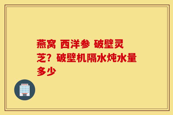 燕窝 西洋参 破壁灵芝?破壁机隔水炖水量多少-第1张图片-灵芝之家 燕窝 西洋参 破壁灵芝?破壁机隔水炖水量多少-第1张图片-灵芝之家
