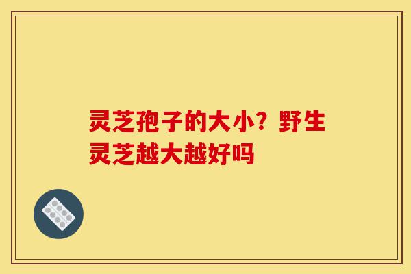 灵芝孢子的大小？野生灵芝越大越好吗-第1张图片-灵芝之家