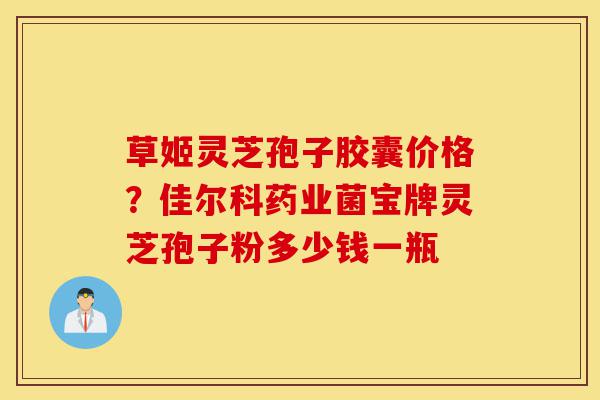 草姬灵芝孢子胶囊价格？佳尔科药业菌宝牌灵芝孢子粉多少钱一瓶-第1张图片-灵芝之家