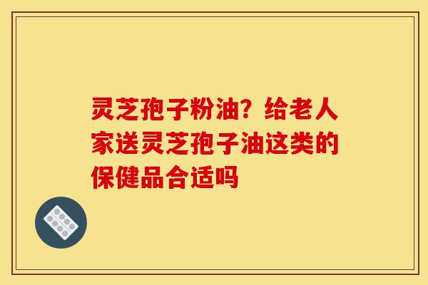灵芝孢子粉油?给老人家送灵芝孢子油这类的保健品合适吗-第1张图片-灵芝之家 灵芝孢子粉油?给老人家送灵芝孢子油这类的保健品合适吗-第1张图片-灵芝之家