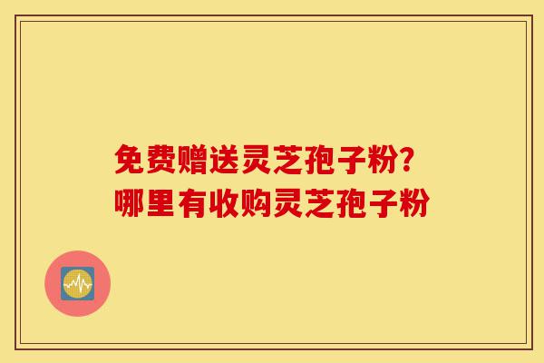 免费赠送灵芝孢子粉？哪里有收购灵芝孢子粉-第1张图片-灵芝之家