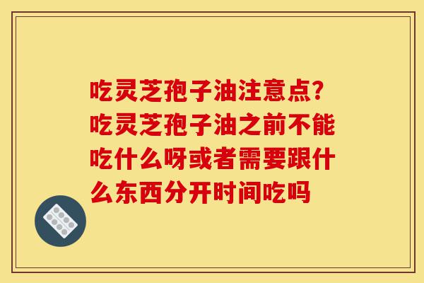 吃灵芝孢子油注意点？吃灵芝孢子油之前不能吃什么呀或者需要跟什么东西分开时间吃吗-第1张图片-灵芝之家
