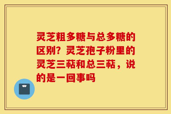 灵芝粗多糖与总多糖的区别?灵芝孢子粉里的灵芝三萜和总三萜,说的是一回事吗-第1张图片-灵芝之家 灵芝粗多糖与总多糖的区别?灵芝孢子粉里的灵芝三萜和总三萜,说的是一回事吗-第1张图片-灵芝之家