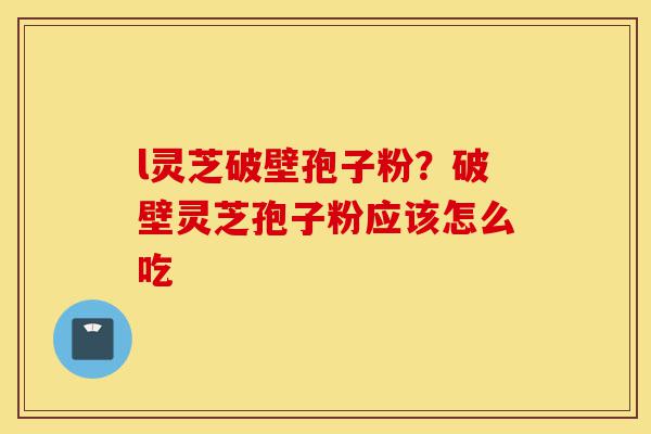 l灵芝破壁孢子粉？破壁灵芝孢子粉应该怎么吃-第1张图片-灵芝之家
