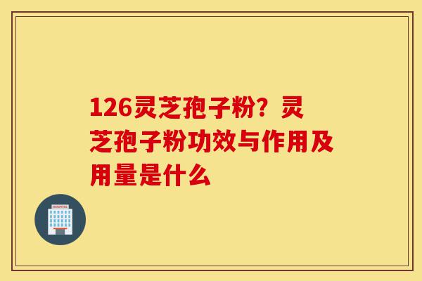 126灵芝孢子粉？灵芝孢子粉功效与作用及用量是什么-第1张图片-灵芝之家