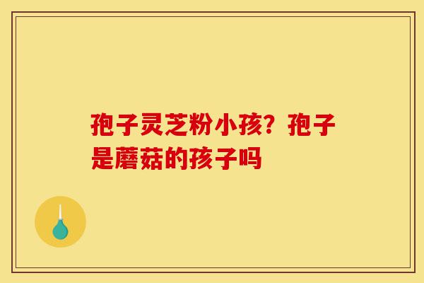 孢子灵芝粉小孩？孢子是蘑菇的孩子吗-第1张图片-灵芝之家