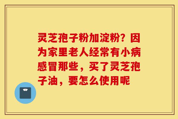 灵芝孢子粉加淀粉?因为家里老人经常有小病感冒那些,买了灵芝孢子油,要怎么使用呢-第1张图片-灵芝之家 灵芝孢子粉加淀粉?因为家里老人经常有小病感冒那些,买了灵芝孢子油,要怎么使用呢-第1张图片-灵芝之家