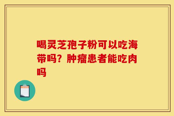 喝灵芝孢子粉可以吃海带吗？肿瘤患者能吃肉吗-第1张图片-灵芝之家