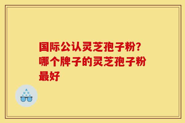 国际公认灵芝孢子粉？哪个牌子的灵芝孢子粉最好-第1张图片-灵芝之家