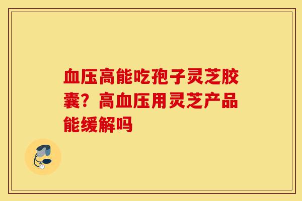 血压高能吃孢子灵芝胶囊?高血压用灵芝产品能缓解吗-第1张图片-灵芝之家 血压高能吃孢子灵芝胶囊?高血压用灵芝产品能缓解吗-第1张图片-灵芝之家