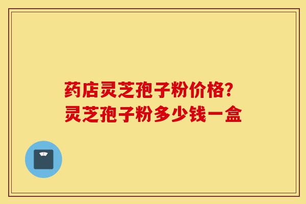 药店灵芝孢子粉价格？灵芝孢子粉多少钱一盒-第1张图片-灵芝之家