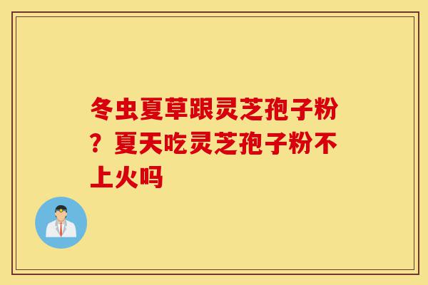 冬虫夏草跟灵芝孢子粉?夏天吃灵芝孢子粉不上火吗-第1张图片-灵芝之家 冬虫夏草跟灵芝孢子粉?夏天吃灵芝孢子粉不上火吗-第1张图片-灵芝之家