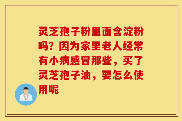 灵芝孢子粉里面含淀粉吗?因为家里老人经常有小病感冒那些,买了灵芝孢子油,要怎么使用呢-第1张图片-灵芝之家 灵芝孢子粉里面含淀粉吗?因为家里老人经常有小病感冒那些,买了灵芝孢子油,要怎么使用呢-第1张图片-灵芝之家