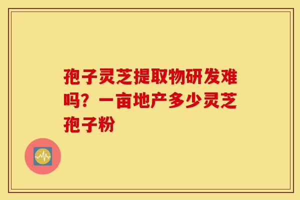 孢子灵芝提取物研发难吗?一亩地产多少灵芝孢子粉-第1张图片-灵芝之家 孢子灵芝提取物研发难吗?一亩地产多少灵芝孢子粉-第1张图片-灵芝之家