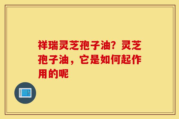 祥瑞灵芝孢子油?灵芝孢子油,它是如何起作用的呢-第1张图片-灵芝之家 祥瑞灵芝孢子油?灵芝孢子油,它是如何起作用的呢-第1张图片-灵芝之家