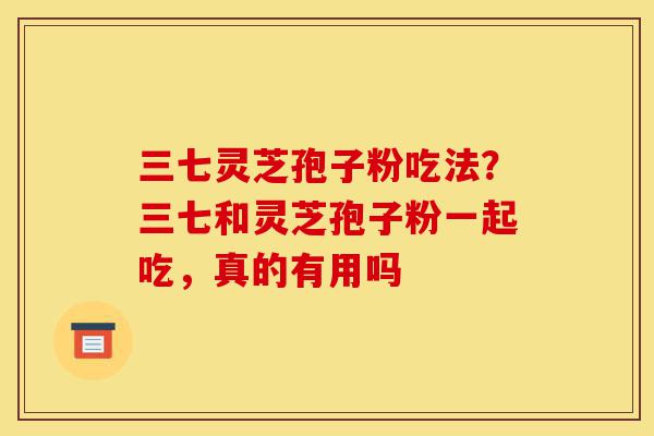 三七灵芝孢子粉吃法?三七和灵芝孢子粉一起吃,真的有用吗-第1张图片-灵芝之家 三七灵芝孢子粉吃法?三七和灵芝孢子粉一起吃,真的有用吗-第1张图片-灵芝之家