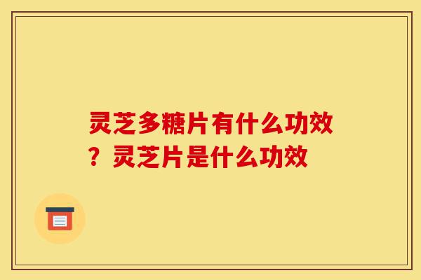 灵芝多糖片有什么功效？灵芝片是什么功效-第1张图片-灵芝之家
