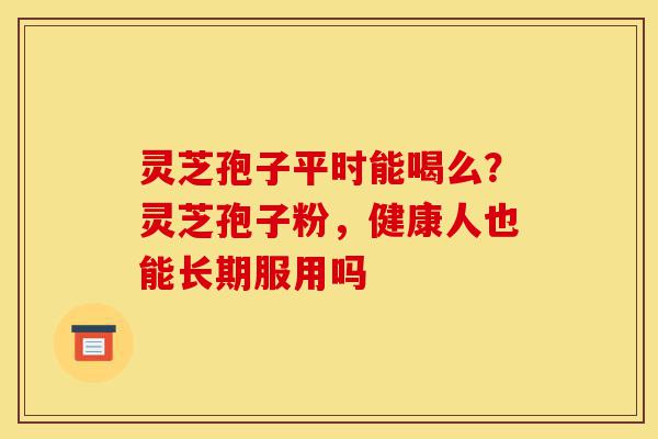 灵芝孢子平时能喝么?灵芝孢子粉,健康人也能长期服用吗-第1张图片-灵芝之家 灵芝孢子平时能喝么?灵芝孢子粉,健康人也能长期服用吗-第1张图片-灵芝之家
