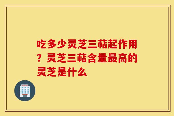 吃多少灵芝三萜起作用?灵芝三萜含量最高的灵芝是什么-第1张图片-灵芝之家 吃多少灵芝三萜起作用?灵芝三萜含量最高的灵芝是什么-第1张图片-灵芝之家