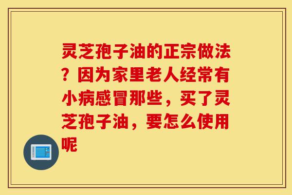 灵芝孢子油的正宗做法?因为家里老人经常有小病感冒那些,买了灵芝孢子油,要怎么使用呢-第1张图片-灵芝之家 灵芝孢子油的正宗做法?因为家里老人经常有小病感冒那些,买了灵芝孢子油,要怎么使用呢-第1张图片-灵芝之家