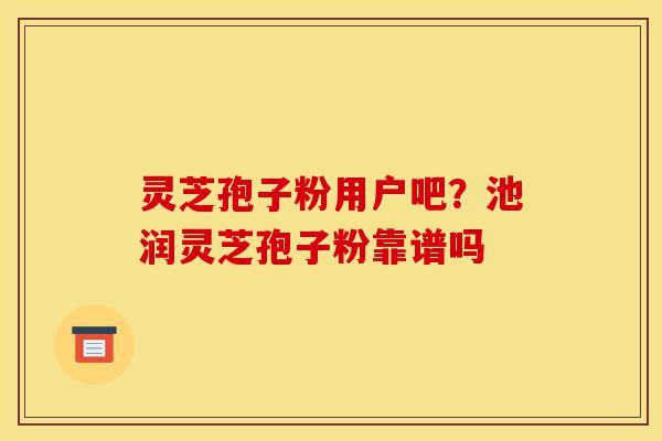 灵芝孢子粉用户吧?池润灵芝孢子粉靠谱吗-第1张图片-灵芝之家 灵芝孢子粉用户吧?池润灵芝孢子粉靠谱吗-第1张图片-灵芝之家