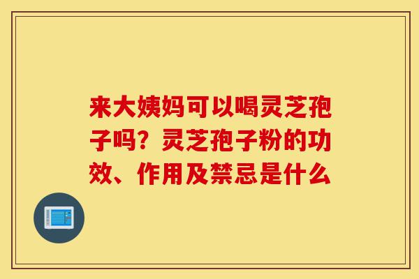 来大姨妈可以喝灵芝孢子吗？灵芝孢子粉的功效、作用及禁忌是什么-第1张图片-灵芝之家