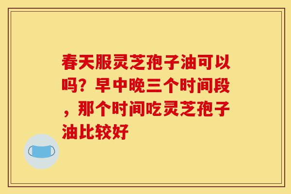 春天服灵芝孢子油可以吗?早中晚三个时间段,那个时间吃灵芝孢子油比较好-第1张图片-灵芝之家 春天服灵芝孢子油可以吗?早中晚三个时间段,那个时间吃灵芝孢子油比较好-第1张图片-灵芝之家