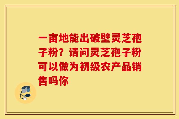 一亩地能出破壁灵芝孢子粉?请问灵芝孢子粉可以做为初级农产品销售吗你-第1张图片-灵芝之家 一亩地能出破壁灵芝孢子粉?请问灵芝孢子粉可以做为初级农产品销售吗你-第1张图片-灵芝之家