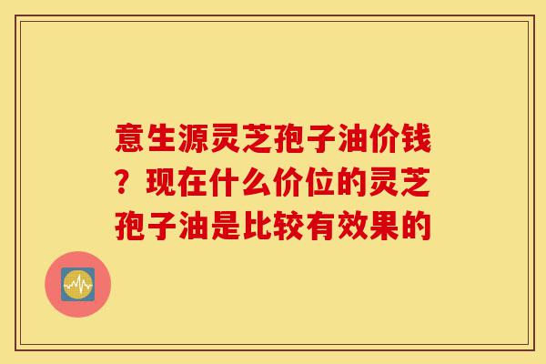 意生源灵芝孢子油价钱？现在什么价位的灵芝孢子油是比较有效果的-第1张图片-灵芝之家