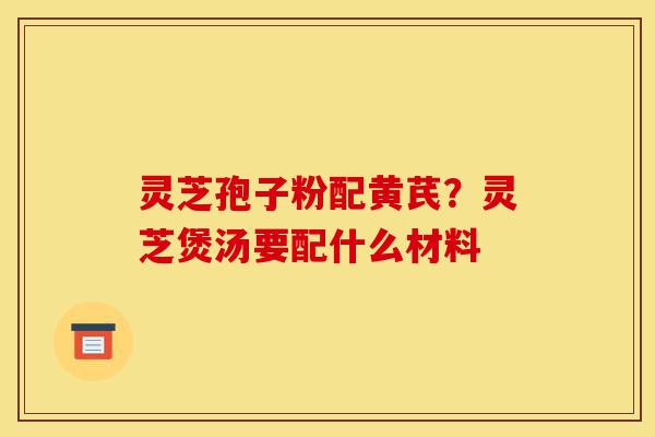 灵芝孢子粉配黄芪?灵芝煲汤要配什么材料-第1张图片-灵芝之家 灵芝孢子粉配黄芪?灵芝煲汤要配什么材料-第1张图片-灵芝之家
