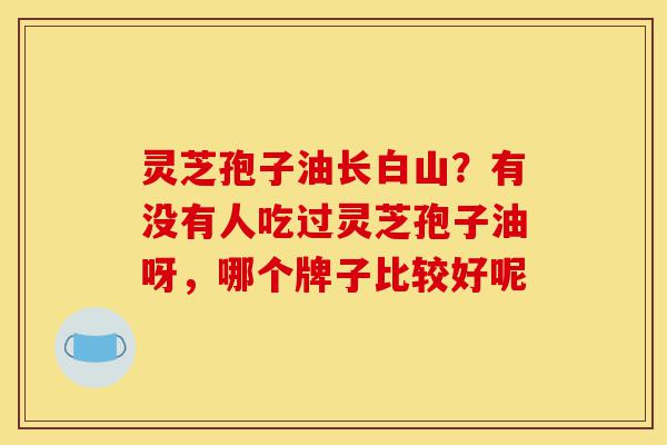 灵芝孢子油长白山？有没有人吃过灵芝孢子油呀，哪个牌子比较好呢-第1张图片-灵芝之家