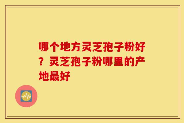 哪个地方灵芝孢子粉好?灵芝孢子粉哪里的产地最好-第1张图片-灵芝之家 哪个地方灵芝孢子粉好?灵芝孢子粉哪里的产地最好-第1张图片-灵芝之家