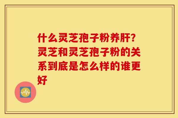 什么灵芝孢子粉养肝?灵芝和灵芝孢子粉的关系到底是怎么样的谁更好-第1张图片-灵芝之家 什么灵芝孢子粉养肝?灵芝和灵芝孢子粉的关系到底是怎么样的谁更好-第1张图片-灵芝之家
