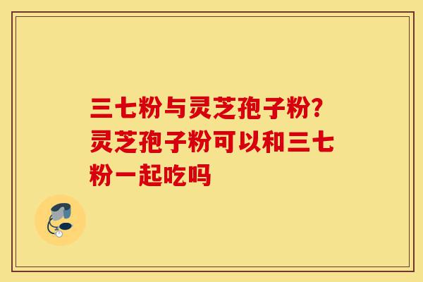 三七粉与灵芝孢子粉?灵芝孢子粉可以和三七粉一起吃吗-第1张图片-灵芝之家 三七粉与灵芝孢子粉?灵芝孢子粉可以和三七粉一起吃吗-第1张图片-灵芝之家
