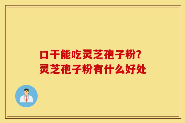 口干能吃灵芝孢子粉？灵芝孢子粉有什么好处-第1张图片-灵芝之家