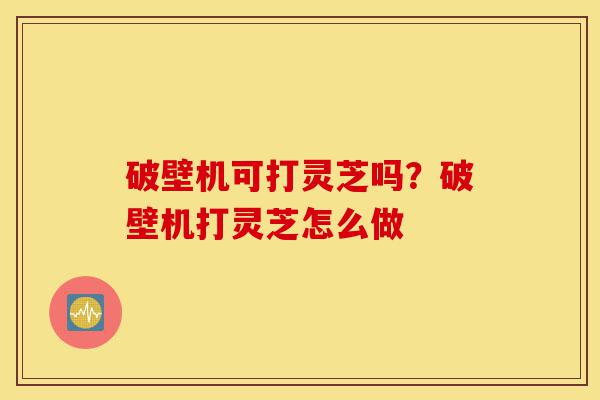 破壁机可打灵芝吗?破壁机打灵芝怎么做-第1张图片-灵芝之家 破壁机可打灵芝吗?破壁机打灵芝怎么做-第1张图片-灵芝之家