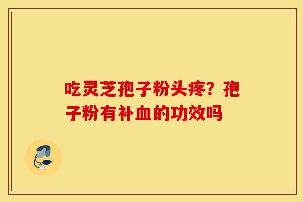 吃灵芝孢子粉头疼?孢子粉有补血的功效吗-第1张图片-灵芝之家 吃灵芝孢子粉头疼?孢子粉有补血的功效吗-第1张图片-灵芝之家