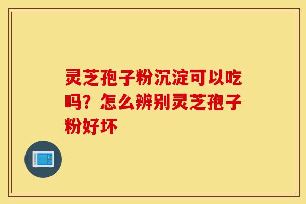 灵芝孢子粉沉淀可以吃吗？怎么辨别灵芝孢子粉好坏-第1张图片-灵芝之家