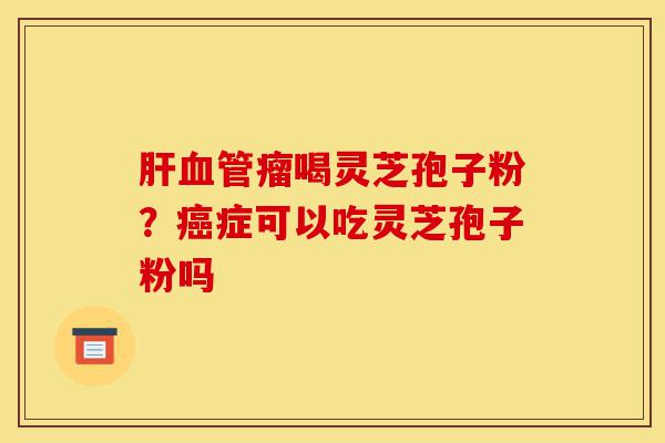 肝血管瘤喝灵芝孢子粉?癌症可以吃灵芝孢子粉吗-第1张图片-灵芝之家 肝血管瘤喝灵芝孢子粉?癌症可以吃灵芝孢子粉吗-第1张图片-灵芝之家