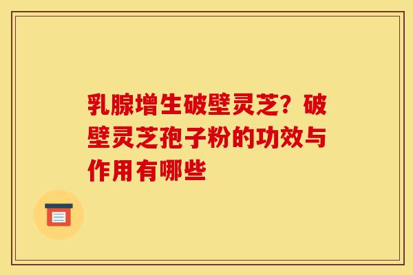 乳腺增生破壁灵芝?破壁灵芝孢子粉的功效与作用有哪些-第1张图片-灵芝之家 乳腺增生破壁灵芝?破壁灵芝孢子粉的功效与作用有哪些-第1张图片-灵芝之家