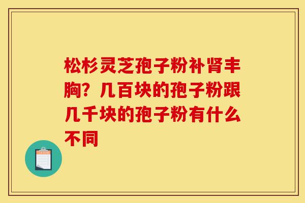 松杉灵芝孢子粉补肾丰胸?几百块的孢子粉跟几千块的孢子粉有什么不同-第1张图片-灵芝之家 松杉灵芝孢子粉补肾丰胸?几百块的孢子粉跟几千块的孢子粉有什么不同-第1张图片-灵芝之家