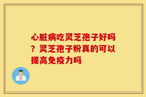 心脏病吃灵芝孢子好吗？灵芝孢子粉真的可以提高免疫力吗-第1张图片-灵芝之家