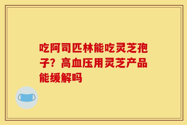 吃阿司匹林能吃灵芝孢子?高血压用灵芝产品能缓解吗-第1张图片-灵芝之家 吃阿司匹林能吃灵芝孢子?高血压用灵芝产品能缓解吗-第1张图片-灵芝之家