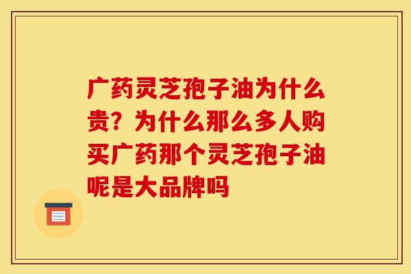 广药灵芝孢子油为什么贵?为什么那么多人购买广药那个灵芝孢子油呢是大品牌吗-第1张图片-灵芝之家 广药灵芝孢子油为什么贵?为什么那么多人购买广药那个灵芝孢子油呢是大品牌吗-第1张图片-灵芝之家