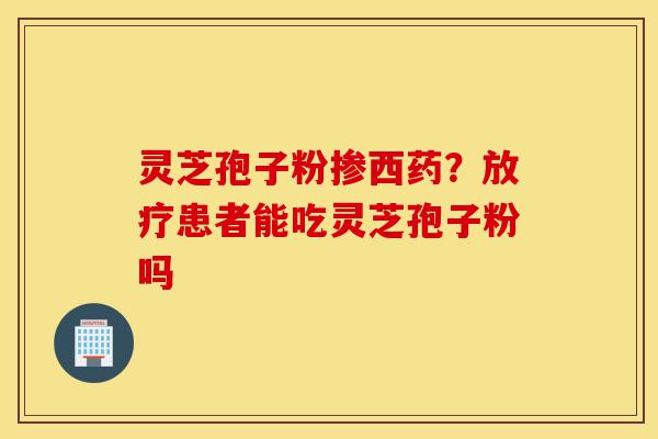 灵芝孢子粉掺西药？放疗患者能吃灵芝孢子粉吗-第1张图片-灵芝之家