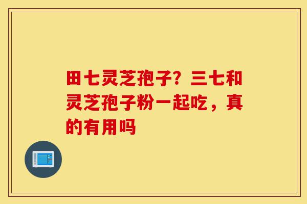 田七灵芝孢子?三七和灵芝孢子粉一起吃,真的有用吗-第1张图片-灵芝之家 田七灵芝孢子?三七和灵芝孢子粉一起吃,真的有用吗-第1张图片-灵芝之家