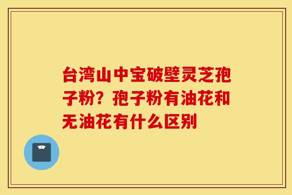 台湾山中宝破壁灵芝孢子粉?孢子粉有油花和无油花有什么区别-第1张图片-灵芝之家 台湾山中宝破壁灵芝孢子粉?孢子粉有油花和无油花有什么区别-第1张图片-灵芝之家
