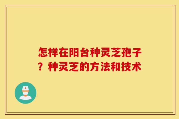 怎样在阳台种灵芝孢子？种灵芝的方法和技术-第1张图片-灵芝之家