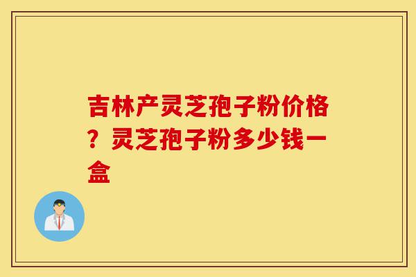 吉林产灵芝孢子粉价格?灵芝孢子粉多少钱一盒-第1张图片-灵芝之家 吉林产灵芝孢子粉价格?灵芝孢子粉多少钱一盒-第1张图片-灵芝之家
